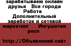 зарабатываем онлайн друзья - Все города Работа » Дополнительный заработок и сетевой маркетинг   . Ингушетия респ.